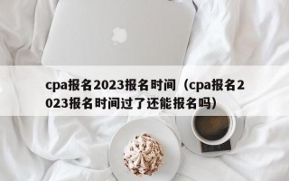 cpa报名2023报名时间（cpa报名2023报名时间过了还能报名吗）