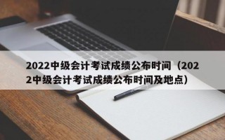 2022中级会计考试成绩公布时间（2022中级会计考试成绩公布时间及地点）