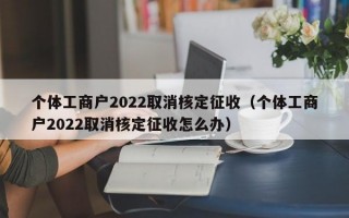 个体工商户2022取消核定征收（个体工商户2022取消核定征收怎么办）