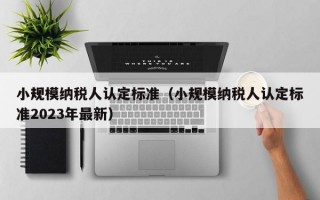 小规模纳税人认定标准（小规模纳税人认定标准2023年最新）