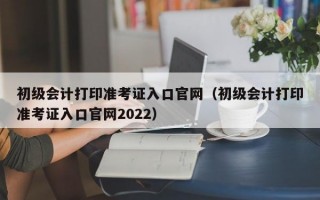 初级会计打印准考证入口官网（初级会计打印准考证入口官网2022）