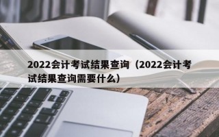 2022会计考试结果查询（2022会计考试结果查询需要什么）