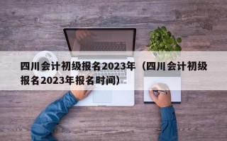 四川会计初级报名2023年（四川会计初级报名2023年报名时间）