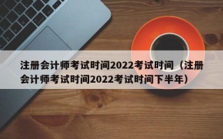 注册会计师考试时间2022考试时间（注册会计师考试时间2022考试时间下半年）