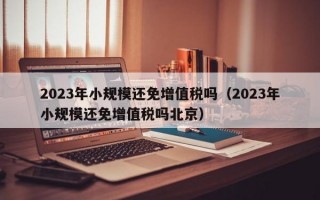 2023年小规模还免增值税吗（2023年小规模还免增值税吗北京）