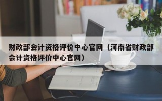 财政部会计资格评价中心官网（河南省财政部会计资格评价中心官网）