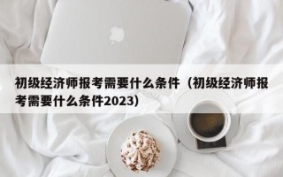 初级经济师报考需要什么条件（初级经济师报考需要什么条件2023）