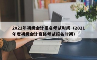 2021年初级会计报名考试时间（2021年度初级会计资格考试报名时间）