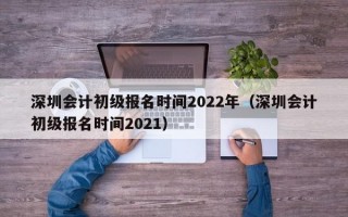 深圳会计初级报名时间2022年（深圳会计初级报名时间2021）