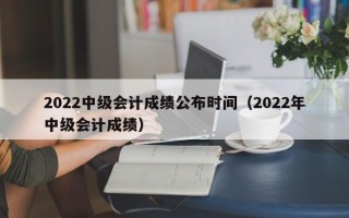 2022中级会计成绩公布时间（2022年中级会计成绩）