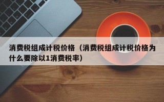 消费税组成计税价格（消费税组成计税价格为什么要除以1消费税率）