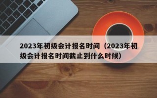 2023年初级会计报名时间（2023年初级会计报名时间截止到什么时候）