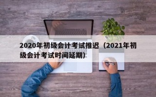 2020年初级会计考试推迟（2021年初级会计考试时间延期）