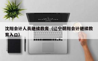 沈阳会计人员继续教育（辽宁朝阳会计继续教育入口）