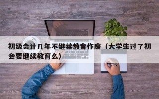 初级会计几年不继续教育作废（大学生过了初会要继续教育么）