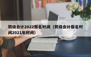 初级会计2022报名时间（初级会计报名时间2021年时间）