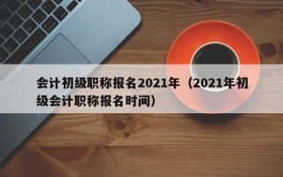 会计初级职称报名2021年（2021年初级会计职称报名时间）