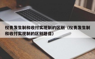 权责发生制和收付实现制的区别（权责发生制和收付实现制的区别题目）