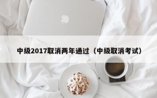 中级2017取消两年通过（中级取消考试）