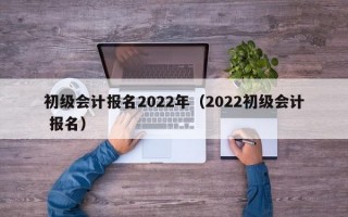 初级会计报名2022年（2022初级会计 报名）