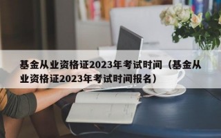 基金从业资格证2023年考试时间（基金从业资格证2023年考试时间报名）