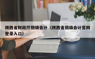 陕西省财政厅初级会计（陕西省初级会计官网登录入口）