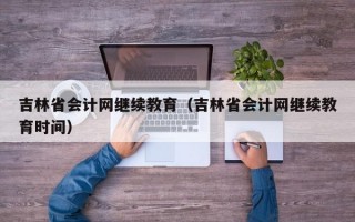 吉林省会计网继续教育（吉林省会计网继续教育时间）