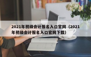 2021年初级会计报名入口官网（2021年初级会计报名入口官网下载）