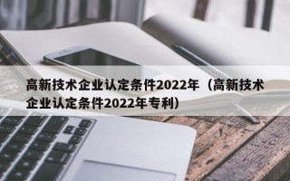 高新技术企业认定条件2022年（高新技术企业认定条件2022年专利）