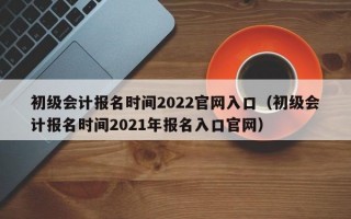 初级会计报名时间2022官网入口（初级会计报名时间2021年报名入口官网）