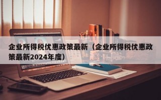 企业所得税优惠政策最新（企业所得税优惠政策最新2024年度）