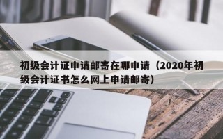 初级会计证申请邮寄在哪申请（2020年初级会计证书怎么网上申请邮寄）