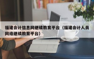 福建会计信息网继续教育平台（福建会计人员网络继续教育平台）