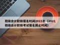 初级会计职称报名时间2021年（2021初级会计职称考试报名截止时间）