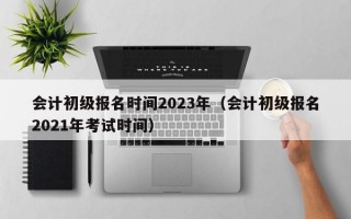 会计初级报名时间2023年（会计初级报名2021年考试时间）