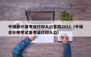 中级会计准考证打印入口官网2022（中级会计师考试准考证打印入口）