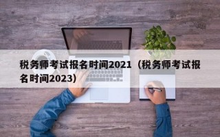 税务师考试报名时间2021（税务师考试报名时间2023）