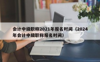 会计中级职称2021年报名时间（2024年会计中级职称报名时间）