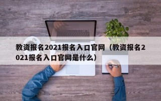 教资报名2021报名入口官网（教资报名2021报名入口官网是什么）