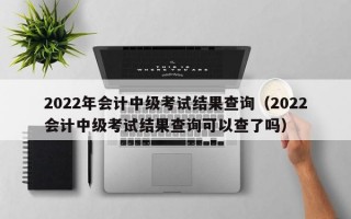 2022年会计中级考试结果查询（2022会计中级考试结果查询可以查了吗）