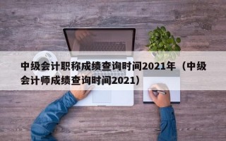 中级会计职称成绩查询时间2021年（中级会计师成绩查询时间2021）