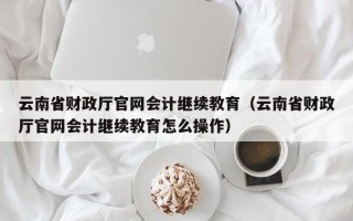 云南省财政厅官网会计继续教育（云南省财政厅官网会计继续教育怎么操作）