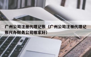 广州公司注册代理记账（广州公司注册代理记账代办财务公司哪家好）