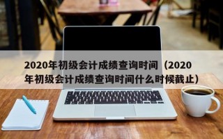 2020年初级会计成绩查询时间（2020年初级会计成绩查询时间什么时候截止）