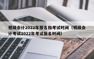 初级会计2022年报名和考试时间（初级会计考试2022年考试报名时间）