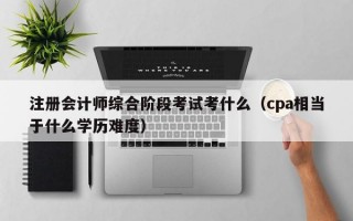 注册会计师综合阶段考试考什么（cpa相当于什么学历难度）