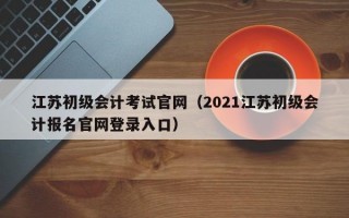 江苏初级会计考试官网（2021江苏初级会计报名官网登录入口）