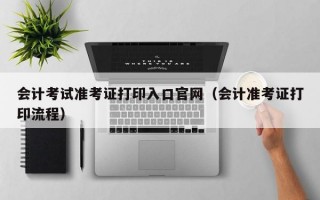 会计考试准考证打印入口官网（会计准考证打印流程）