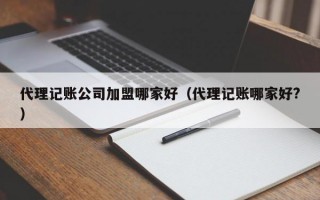 代理记账公司加盟哪家好（代理记账哪家好?）