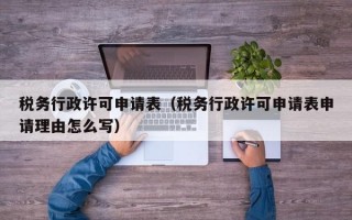 税务行政许可申请表（税务行政许可申请表申请理由怎么写）